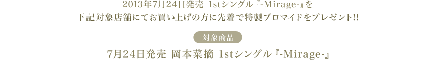 2013年 7月24日発売 1stシングル「-Mirage-」を下記対象店舗にてお買い上げの方に先着で特製ブロマイドをプレゼント!!
≪対象商品≫7月24日発売　岡本菜摘 1stシングル『-Mirage-』